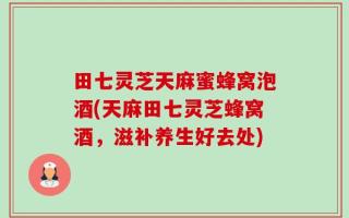 田七灵芝天麻蜜蜂窝泡酒(天麻田七灵芝蜂窝酒，滋补养生好去处)