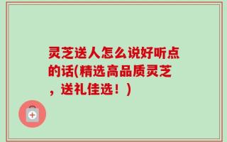 灵芝送人怎么说好听点的话(精选高品质灵芝，送礼佳选！)
