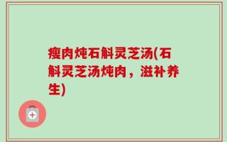 瘦肉炖石斛灵芝汤(石斛灵芝汤炖肉，滋补养生)