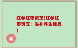 红参红枣灵芝(红参红枣灵芝：滋补养生佳品)