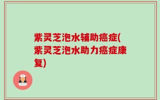 紫灵芝泡水辅助癌症(紫灵芝泡水助力癌症康复)