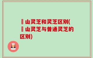 矷山灵芝和灵芝区别(矷山灵芝与普通灵芝的区别)