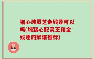 猪心炖灵芝金线莲可以吗(炖猪心配灵芝和金线莲的菜谱推荐)