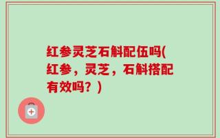 红参灵芝石斛配伍吗(红参，灵芝，石斛搭配有效吗？)