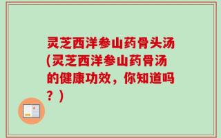 灵芝西洋参山药骨头汤(灵芝西洋参山药骨汤的健康功效，你知道吗？)