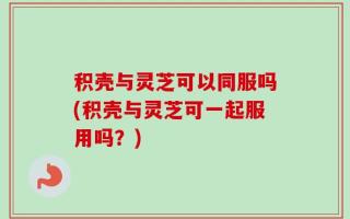 积壳与灵芝可以同服吗(积壳与灵芝可一起服用吗？)