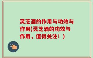 灵芝酒的作用与功效与作用(灵芝酒的功效与作用，值得关注！)