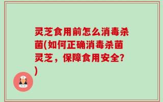 灵芝食用前怎么消毒杀菌(如何正确消毒杀菌灵芝，保障食用安全？)