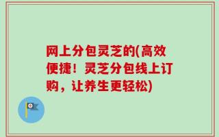 网上分包灵芝的(高效便捷！灵芝分包线上订购，让养生更轻松)