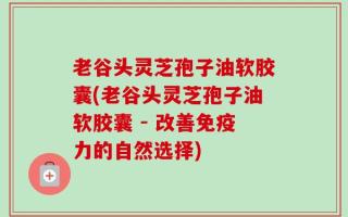 老谷头灵芝孢子油软胶囊(老谷头灵芝孢子油软胶囊 - 改善免疫力的自然选择)