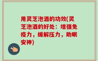 用灵芝泡酒的功效(灵芝泡酒的好处：增强免疫力，缓解压力，助眠安神)