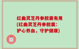 红曲灵芝丹参胶囊有用(红曲灵芝丹参胶囊：护心养血，守护健康)
