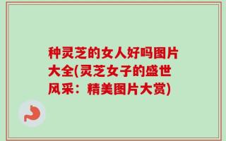 种灵芝的女人好吗图片大全(灵芝女子的盛世风采：精美图片大赏)
