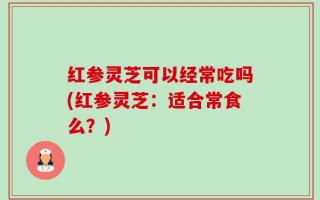 红参灵芝可以经常吃吗(红参灵芝：适合常食么？)