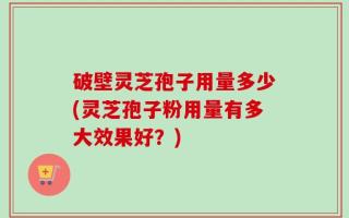 破壁灵芝孢子用量多少(灵芝孢子粉用量有多大效果好？)