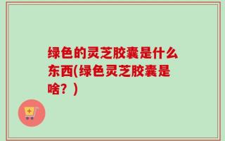 绿色的灵芝胶囊是什么东西(绿色灵芝胶囊是啥？)