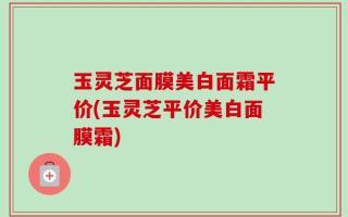 玉灵芝面膜美白面霜平价(玉灵芝平价美白面膜霜)