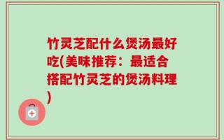 竹灵芝配什么煲汤最好吃(美味推荐：最适合搭配竹灵芝的煲汤料理)