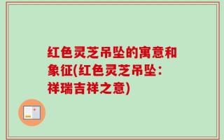 红色灵芝吊坠的寓意和象征(红色灵芝吊坠：祥瑞吉祥之意)