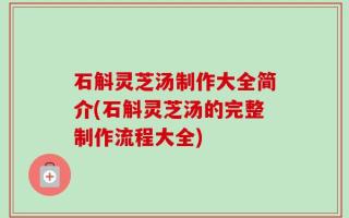 石斛灵芝汤制作大全简介(石斛灵芝汤的完整制作流程大全)