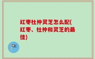 红枣杜仲灵芝怎么配(红枣、杜仲和灵芝的最佳)