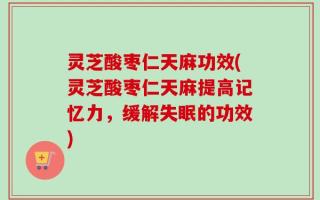 灵芝酸枣仁天麻功效(灵芝酸枣仁天麻提高记忆力，缓解失眠的功效)