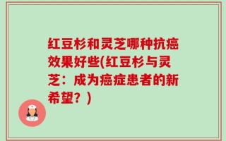 红豆杉和灵芝哪种抗癌效果好些(红豆杉与灵芝：成为癌症患者的新希望？)