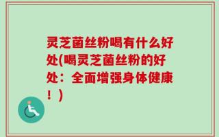 灵芝菌丝粉喝有什么好处(喝灵芝菌丝粉的好处：全面增强身体健康！)