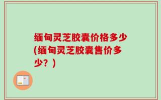 缅甸灵芝胶囊价格多少(缅甸灵芝胶囊售价多少？)