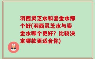 羽西灵芝水和鎏金水那个好(羽西灵芝水与鎏金水哪个更好？比较决定哪款更适合你)