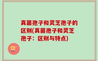 真菌孢子和灵芝孢子的区别(真菌孢子和灵芝孢子：区别与特点)