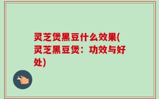 灵芝煲黑豆什么效果(灵芝黑豆煲：功效与好处)