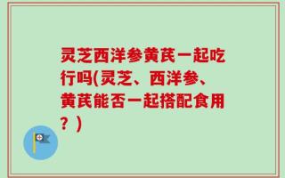 灵芝西洋参黄芪一起吃行吗(灵芝、西洋参、黄芪能否一起搭配食用？)