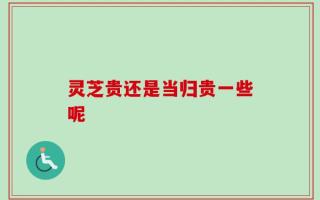 灵芝贵还是当归贵一些呢