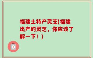福建土特产灵芝(福建出产的灵芝，你应该了解一下！)