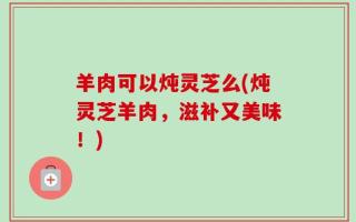 羊肉可以炖灵芝么(炖灵芝羊肉，滋补又美味！)