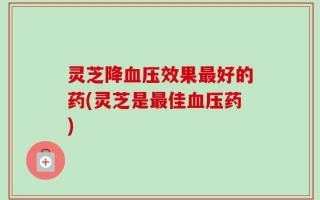 灵芝降血压效果最好的药(灵芝是最佳血压药)
