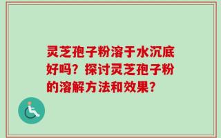 灵芝孢子粉溶于水沉底好吗？探讨灵芝孢子粉的溶解方法和效果？