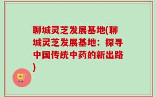 聊城灵芝发展基地(聊城灵芝发展基地：探寻中国传统中药的新出路)
