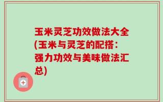 玉米灵芝功效做法大全(玉米与灵芝的配搭：强力功效与美味做法汇总)