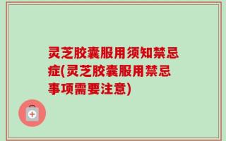 灵芝胶囊服用须知禁忌症(灵芝胶囊服用禁忌事项需要注意)