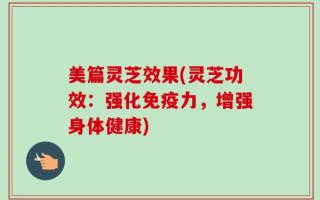 美篇灵芝效果(灵芝功效：强化免疫力，增强身体健康)