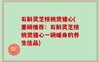 石斛灵芝核桃煲猪心(重磅推荐：石斛灵芝核桃煲猪心一碗暖身的养生佳品)