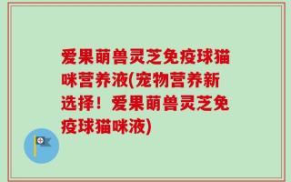 爱果萌兽灵芝免疫球猫咪营养液(宠物营养新选择！爱果萌兽灵芝免疫球猫咪液)