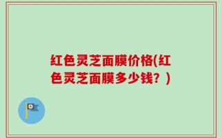红色灵芝面膜价格(红色灵芝面膜多少钱？)