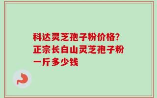 科达灵芝孢子粉价格？正宗长白山灵芝孢子粉一斤多少钱
