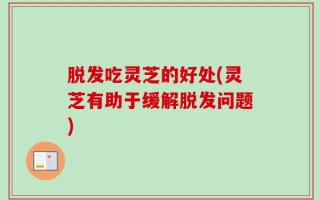脱发吃灵芝的好处(灵芝有助于缓解脱发问题)
