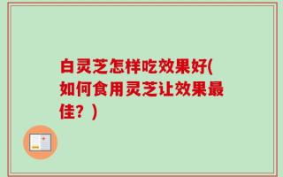 白灵芝怎样吃效果好(如何食用灵芝让效果最佳？)
