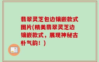 翡翠灵芝包边镶嵌款式图片(精美翡翠灵芝边镶嵌款式，展现神秘古朴气韵！)
