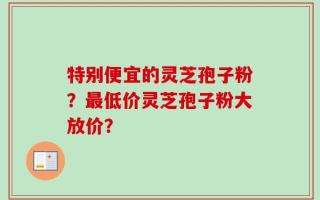 特别便宜的灵芝孢子粉？最低价灵芝孢子粉大放价？